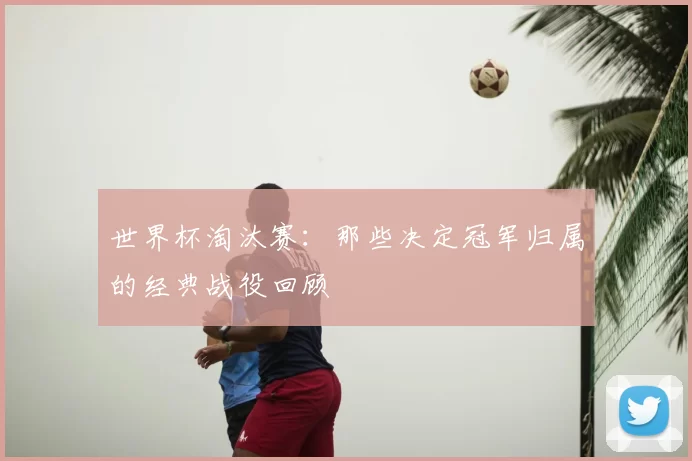 世界杯淘汰赛：那些决定冠军归属的经典战役回顾