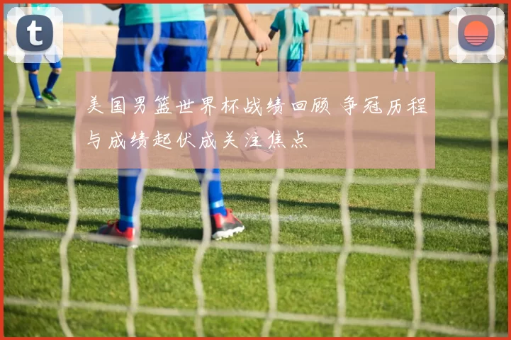 美国男篮世界杯战绩回顾 争冠历程与成绩起伏成关注焦点