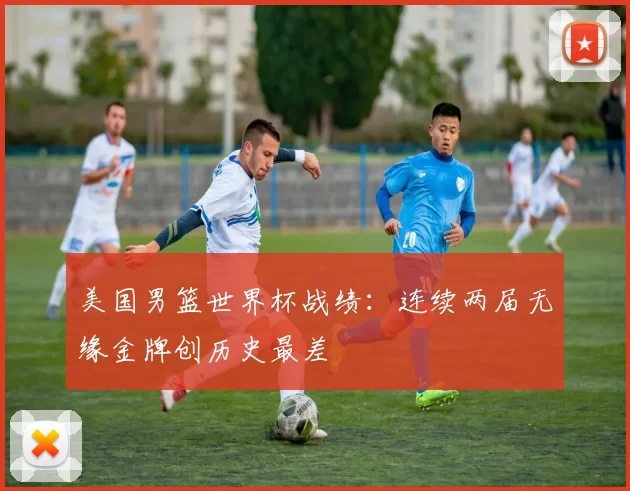 美国男篮世界杯战绩：连续两届无缘金牌创历史最差