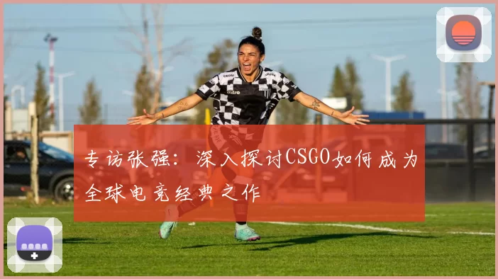 专访张强：深入探讨CSGO如何成为全球电竞经典之作