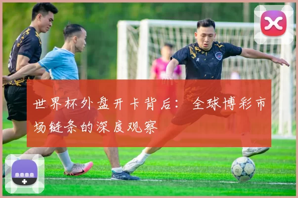 世界杯外盘开卡背后:全球博彩市场链条的深度观察