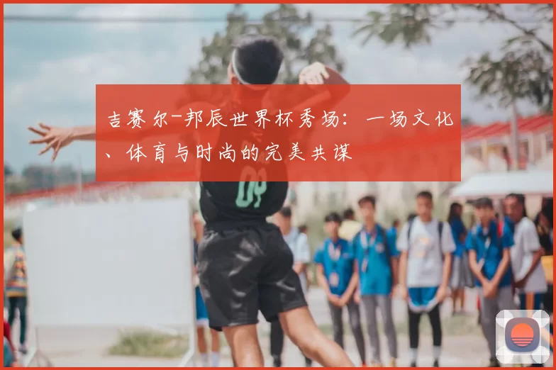 吉赛尔-邦辰世界杯秀场：一场文化、体育与时尚的完美共谋