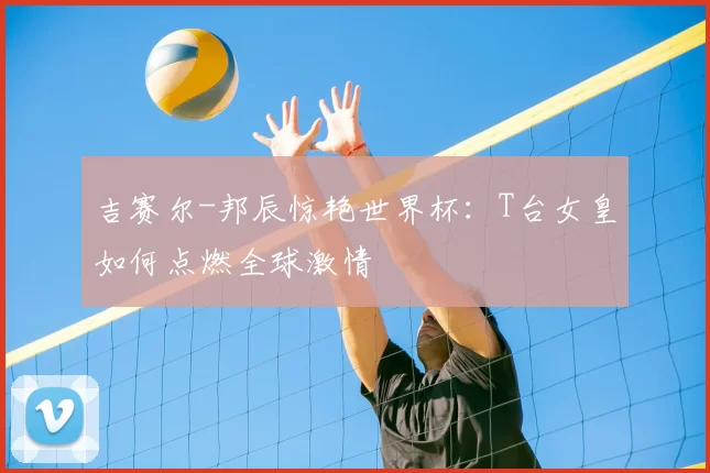 吉赛尔-邦辰惊艳世界杯:T台女皇如何点燃全球激情