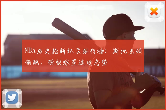 NBA历史抢断纪录排行榜：斯托克顿领跑，现役球星追赶态势