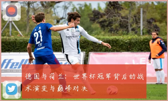 德国与荷兰:世界杯冠军背后的战术演变与巅峰对决