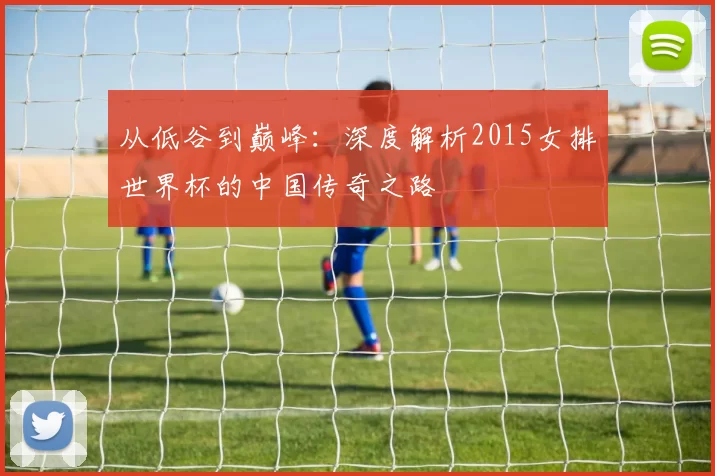 从低谷到巅峰：深度解析2015女排世界杯的中国传奇之路