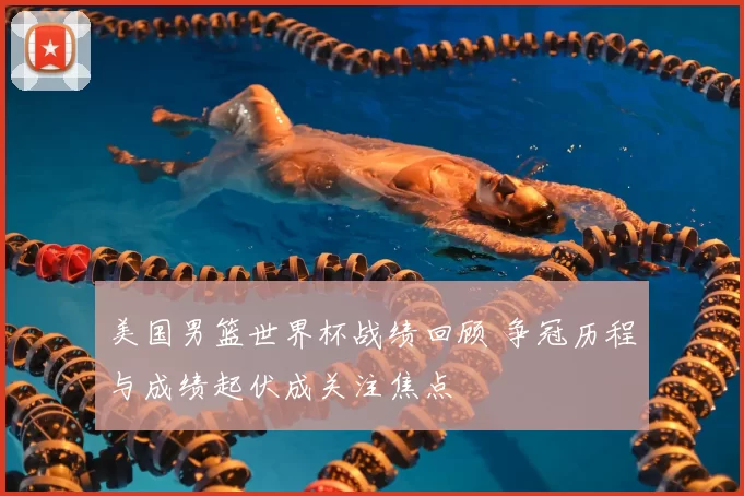 美国男篮世界杯战绩回顾 争冠历程与成绩起伏成关注焦点