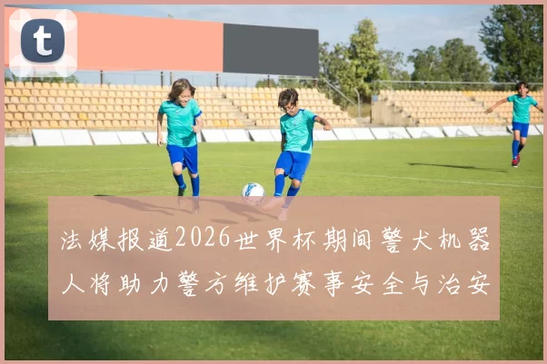 法媒报道2026世界杯期间警犬机器人将助力警方维护赛事安全与治安