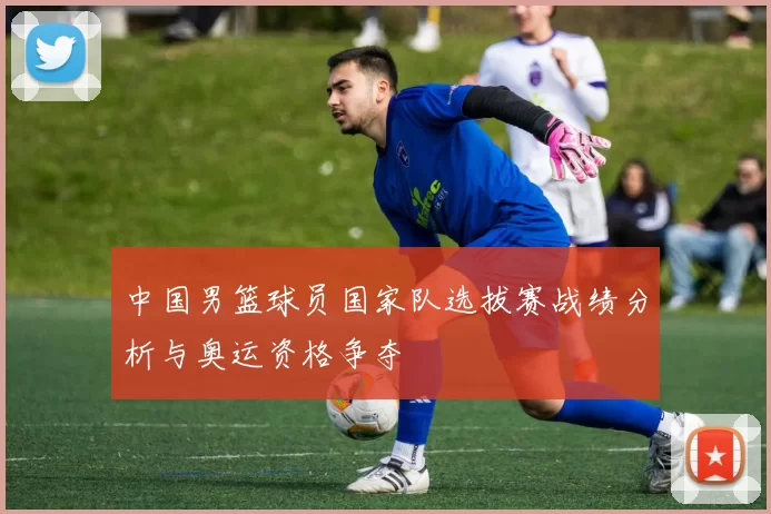 中国男篮球员国家队选拔赛战绩分析与奥运资格争夺