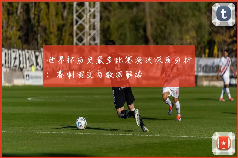 世界杯历史最多比赛场次深度分析：赛制演变与数据解读
