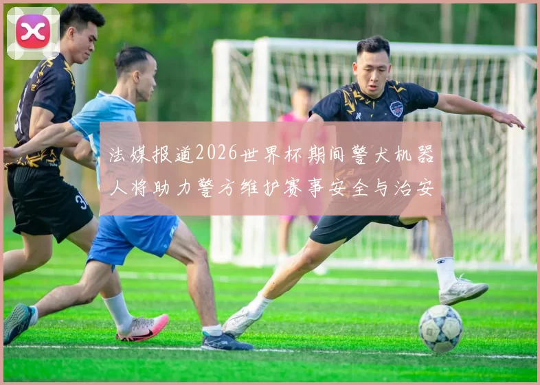 法媒报道2026世界杯期间警犬机器人将助力警方维护赛事安全与治安
