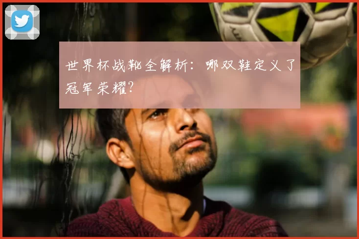 世界杯战靴全解析：哪双鞋定义了冠军荣耀？
