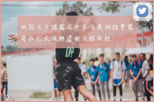 纳因戈兰揭露离开罗马真相指责蒙奇和尤文依赖虚假点球取胜