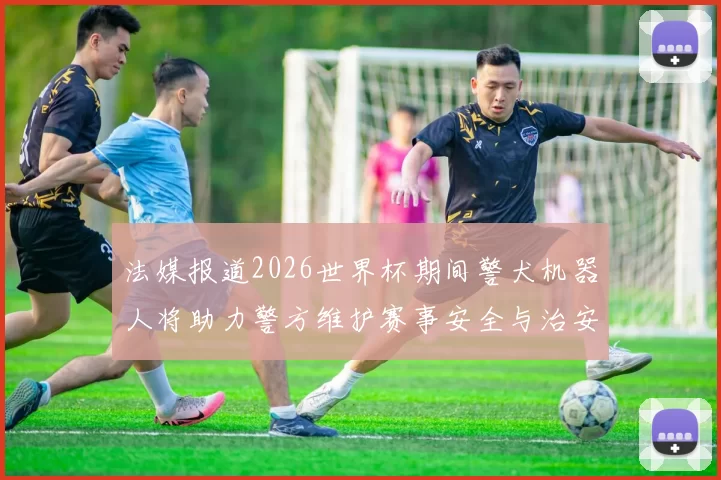 法媒报道2026世界杯期间警犬机器人将助力警方维护赛事安全与治安