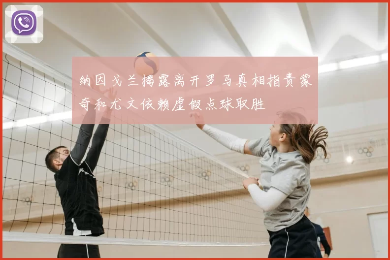 纳因戈兰揭露离开罗马真相指责蒙奇和尤文依赖虚假点球取胜