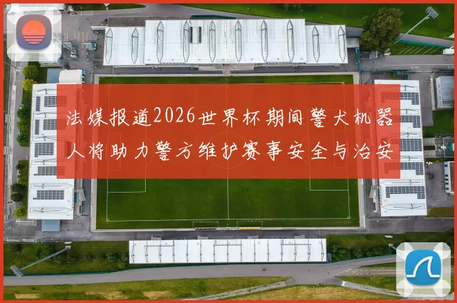 法媒报道2026世界杯期间警犬机器人将助力警方维护赛事安全与治安