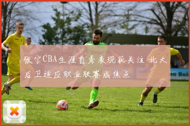 张宁CBA生涯首秀表现获关注 北大后卫适应职业联赛成焦点