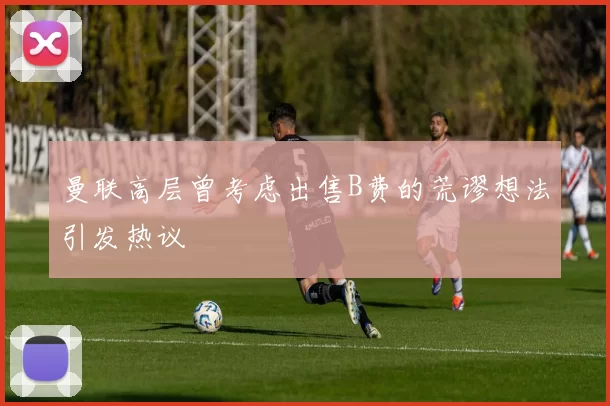 曼联高层曾考虑出售B费的荒谬想法引发热议
