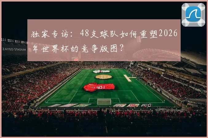 独家专访：48支球队如何重塑2026年世界杯的竞争版图？