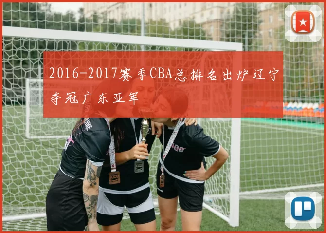 2016-2017赛季CBA总排名出炉辽宁夺冠广东亚军