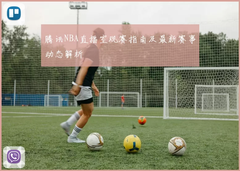 腾讯NBA直播室观赛指南及最新赛事动态解析