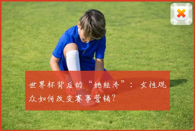 世界杯背后的“她经济”:女性观众如何改变赛事营销?
