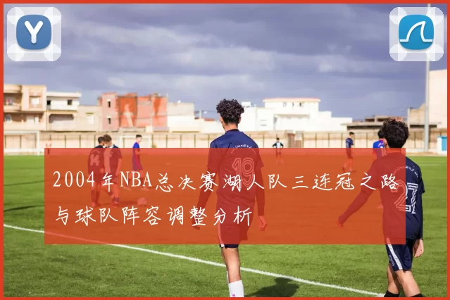 2004年NBA总决赛湖人队三连冠之路与球队阵容调整分析
