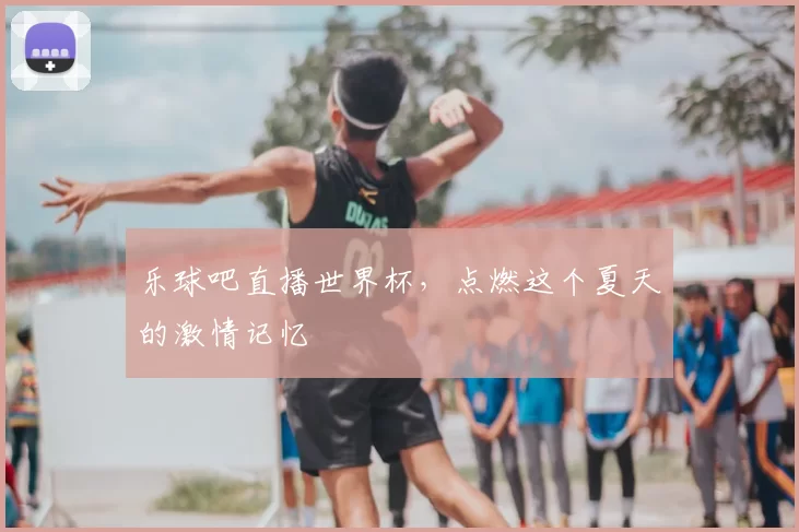 乐球吧直播世界杯,点燃这个夏天的激情记忆