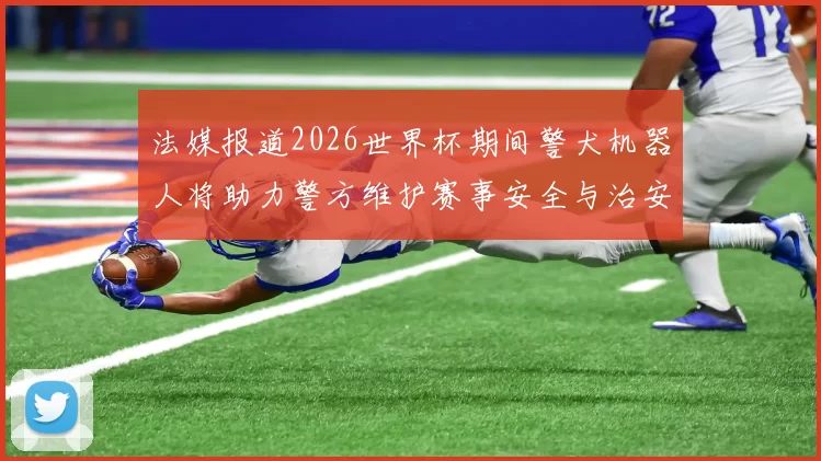 法媒报道2026世界杯期间警犬机器人将助力警方维护赛事安全与治安