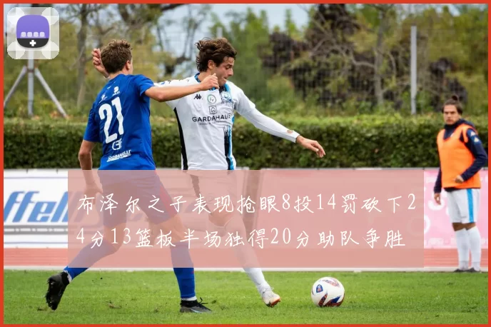 布泽尔之子表现抢眼8投14罚砍下24分13篮板半场独得20分助队争胜