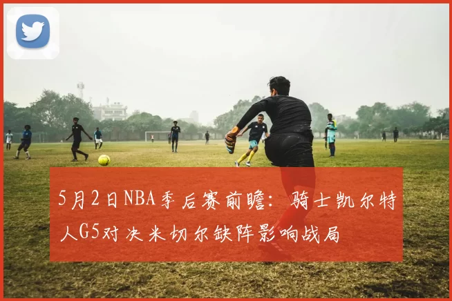 5月2日NBA季后赛前瞻：骑士凯尔特人G5对决米切尔缺阵影响战局