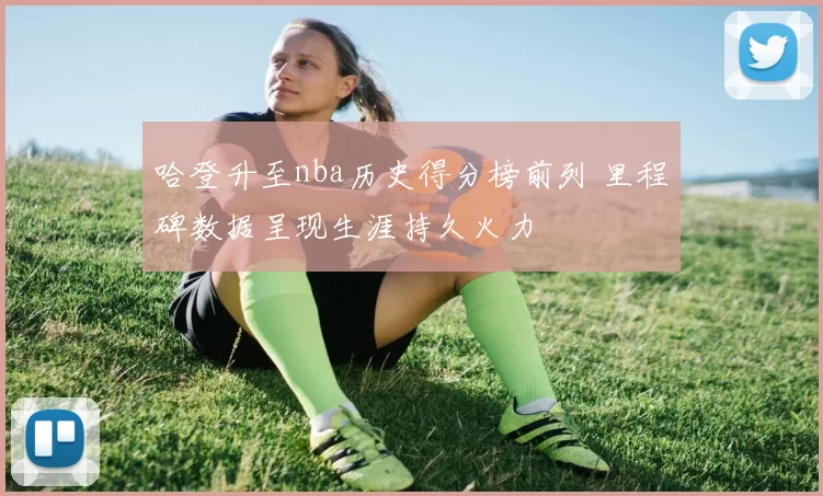 哈登升至nba历史得分榜前列 里程碑数据呈现生涯持久火力