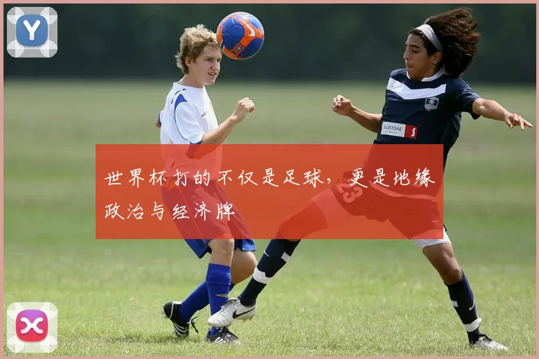 世界杯打的不仅是足球,更是地缘政治与经济牌