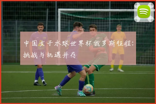 中国女子水球世界杯俄罗斯征程:挑战与机遇并存
